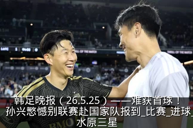 韩足晚报（26.5.25）——难获首球！孙兴慜憾别联赛赴国家队报到_比赛_进球_水原三星